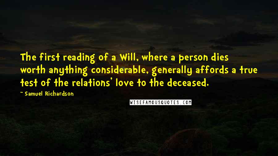 Samuel Richardson Quotes: The first reading of a Will, where a person dies worth anything considerable, generally affords a true test of the relations' love to the deceased.