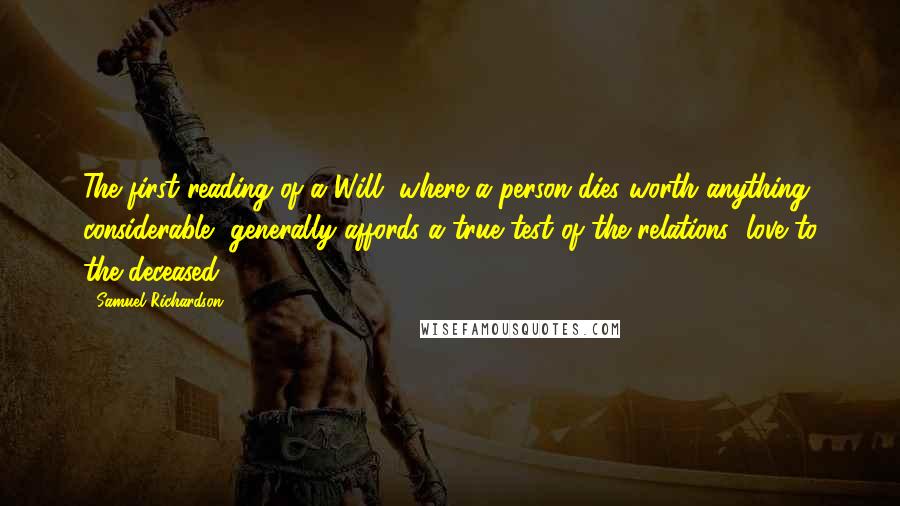 Samuel Richardson Quotes: The first reading of a Will, where a person dies worth anything considerable, generally affords a true test of the relations' love to the deceased.