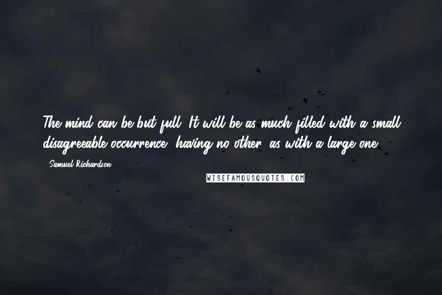 Samuel Richardson Quotes: The mind can be but full. It will be as much filled with a small disagreeable occurrence, having no other, as with a large one.