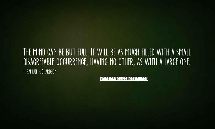 Samuel Richardson Quotes: The mind can be but full. It will be as much filled with a small disagreeable occurrence, having no other, as with a large one.