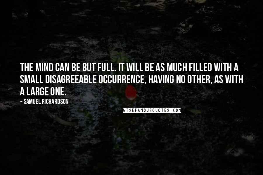 Samuel Richardson Quotes: The mind can be but full. It will be as much filled with a small disagreeable occurrence, having no other, as with a large one.