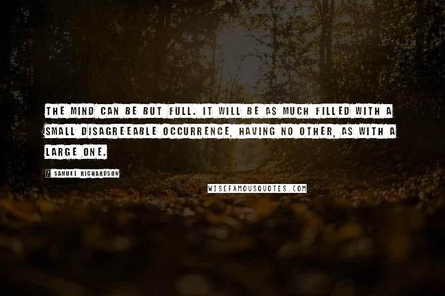 Samuel Richardson Quotes: The mind can be but full. It will be as much filled with a small disagreeable occurrence, having no other, as with a large one.