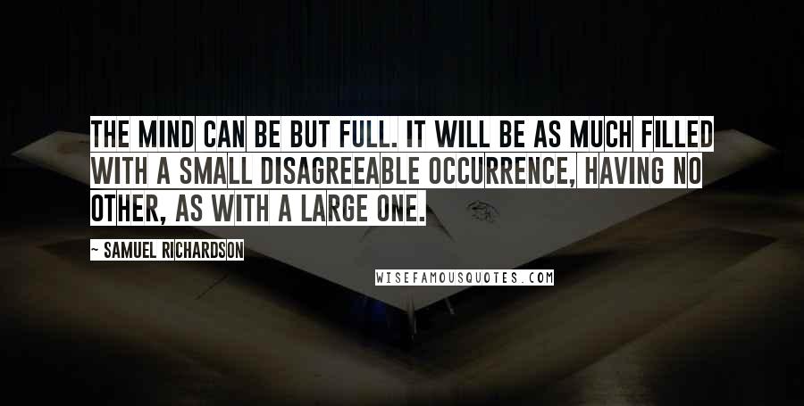 Samuel Richardson Quotes: The mind can be but full. It will be as much filled with a small disagreeable occurrence, having no other, as with a large one.