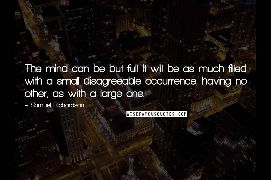 Samuel Richardson Quotes: The mind can be but full. It will be as much filled with a small disagreeable occurrence, having no other, as with a large one.
