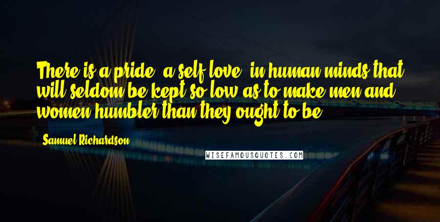 Samuel Richardson Quotes: There is a pride, a self-love, in human minds that will seldom be kept so low as to make men and women humbler than they ought to be.