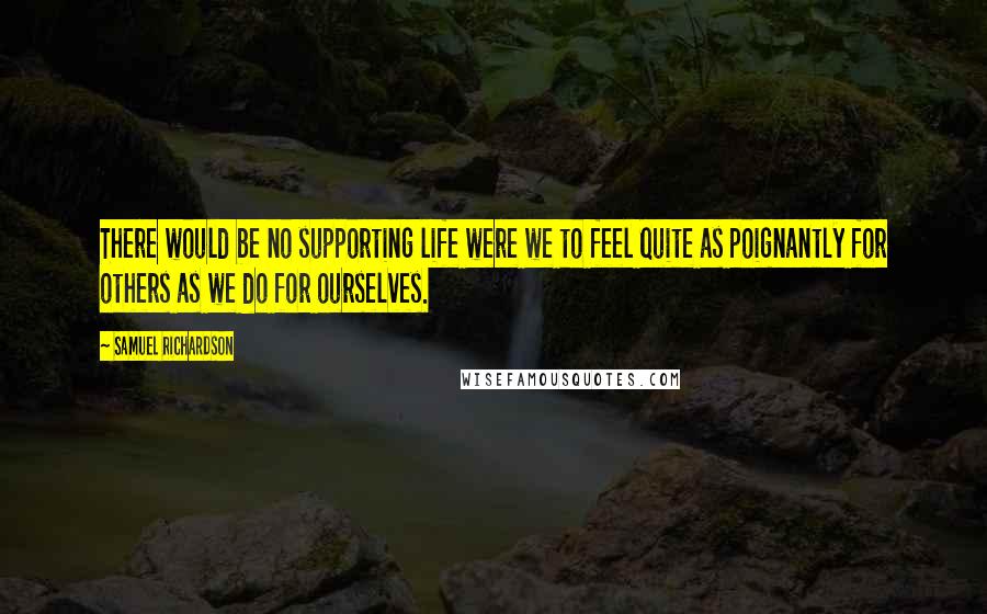 Samuel Richardson Quotes: There would be no supporting life were we to feel quite as poignantly for others as we do for ourselves.