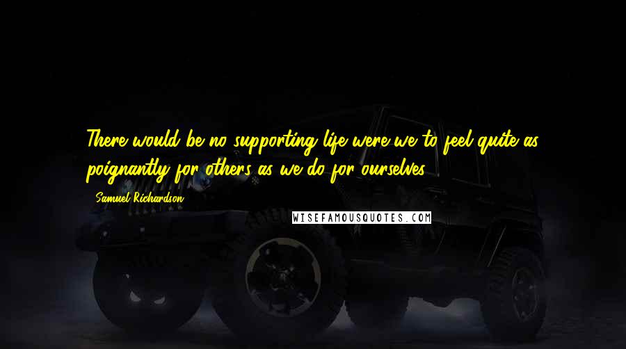 Samuel Richardson Quotes: There would be no supporting life were we to feel quite as poignantly for others as we do for ourselves.