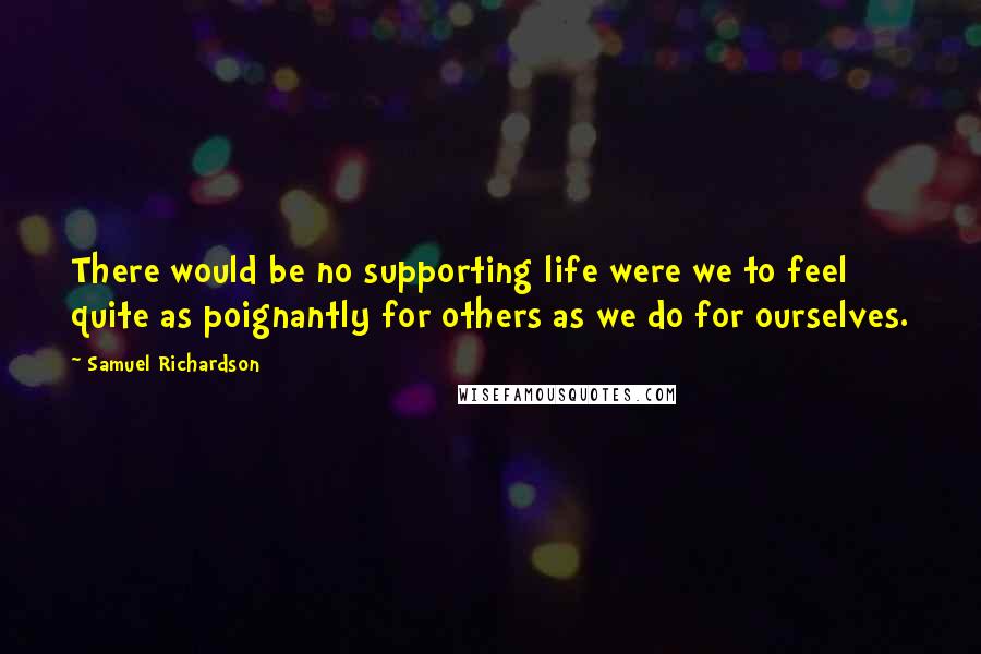 Samuel Richardson Quotes: There would be no supporting life were we to feel quite as poignantly for others as we do for ourselves.