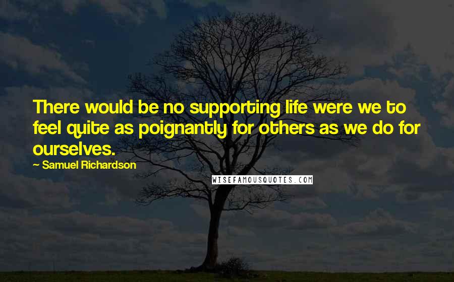 Samuel Richardson Quotes: There would be no supporting life were we to feel quite as poignantly for others as we do for ourselves.