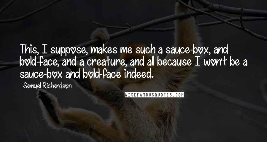 Samuel Richardson Quotes: This, I suppose, makes me such a sauce-box, and bold-face, and a creature, and all because I won't be a sauce-box and bold-face indeed.