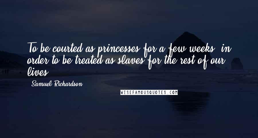 Samuel Richardson Quotes: To be courted as princesses for a few weeks, in order to be treated as slaves for the rest of our lives.