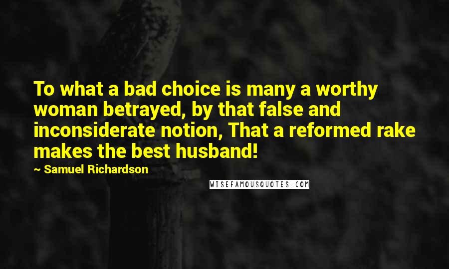 Samuel Richardson Quotes: To what a bad choice is many a worthy woman betrayed, by that false and inconsiderate notion, That a reformed rake makes the best husband!