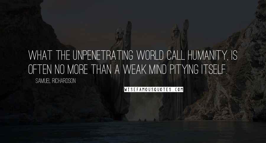 Samuel Richardson Quotes: What the unpenetrating world call Humanity, is often no more than a weak mind pitying itself.