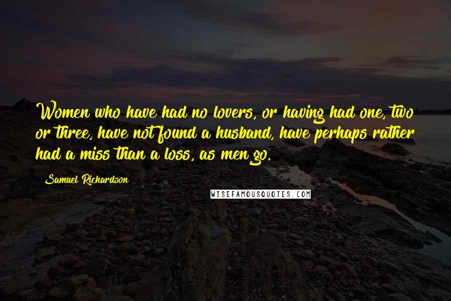 Samuel Richardson Quotes: Women who have had no lovers, or having had one, two or three, have not found a husband, have perhaps rather had a miss than a loss, as men go.