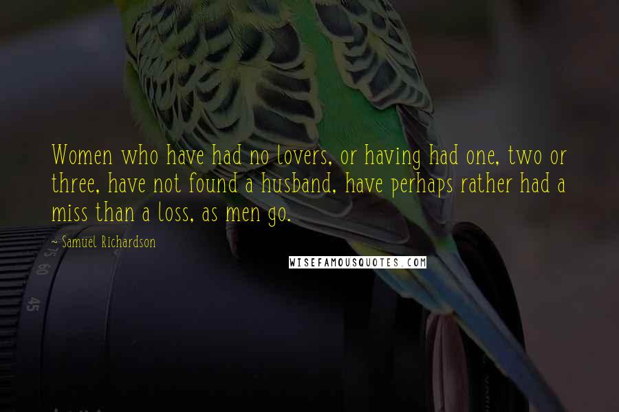 Samuel Richardson Quotes: Women who have had no lovers, or having had one, two or three, have not found a husband, have perhaps rather had a miss than a loss, as men go.