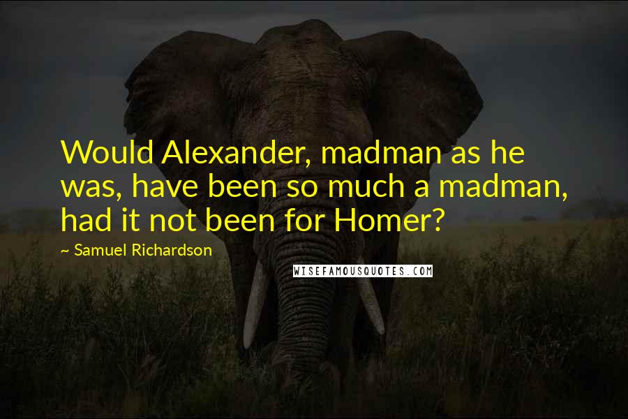 Samuel Richardson Quotes: Would Alexander, madman as he was, have been so much a madman, had it not been for Homer?