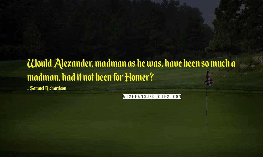 Samuel Richardson Quotes: Would Alexander, madman as he was, have been so much a madman, had it not been for Homer?