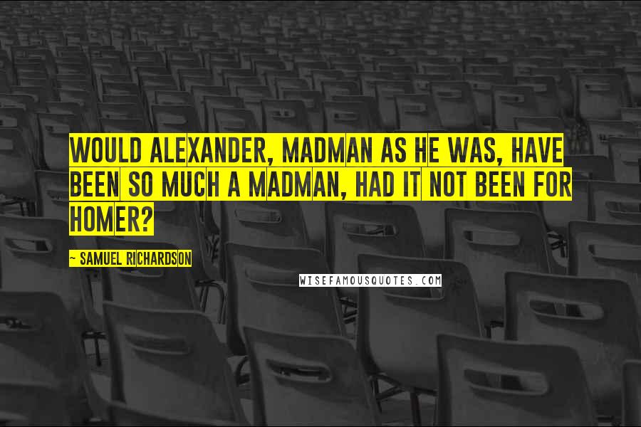 Samuel Richardson Quotes: Would Alexander, madman as he was, have been so much a madman, had it not been for Homer?