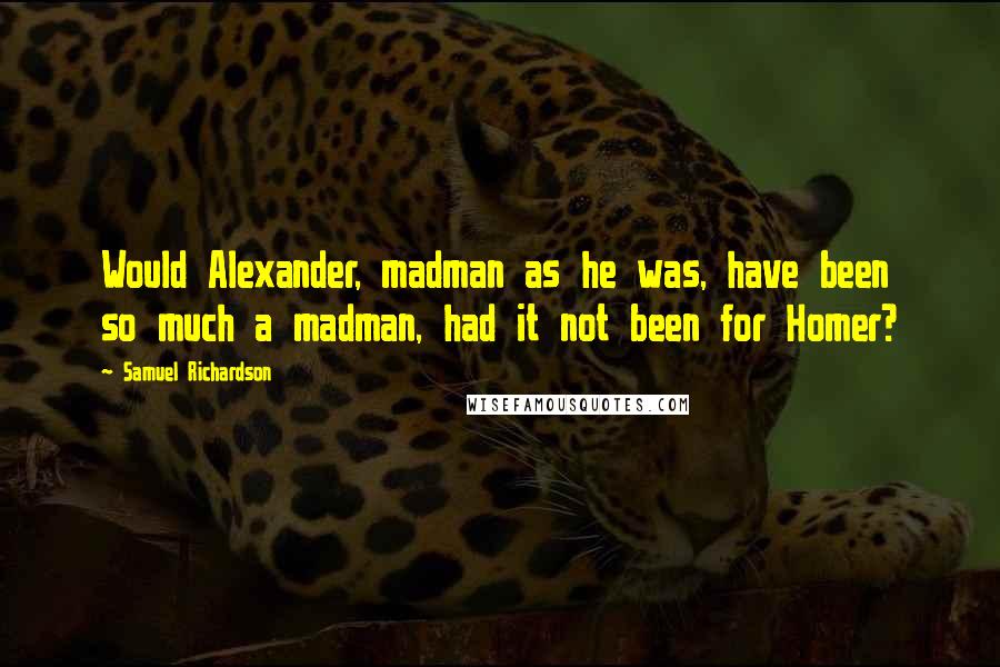 Samuel Richardson Quotes: Would Alexander, madman as he was, have been so much a madman, had it not been for Homer?