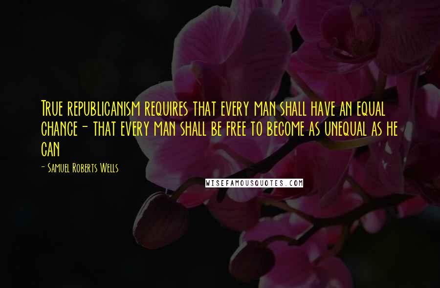 Samuel Roberts Wells Quotes: True republicanism requires that every man shall have an equal chance- that every man shall be free to become as unequal as he can