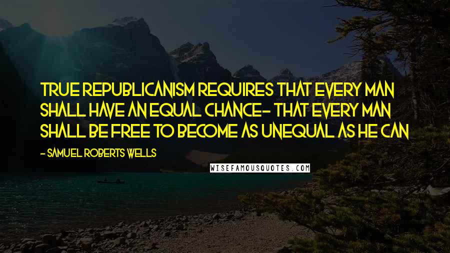 Samuel Roberts Wells Quotes: True republicanism requires that every man shall have an equal chance- that every man shall be free to become as unequal as he can