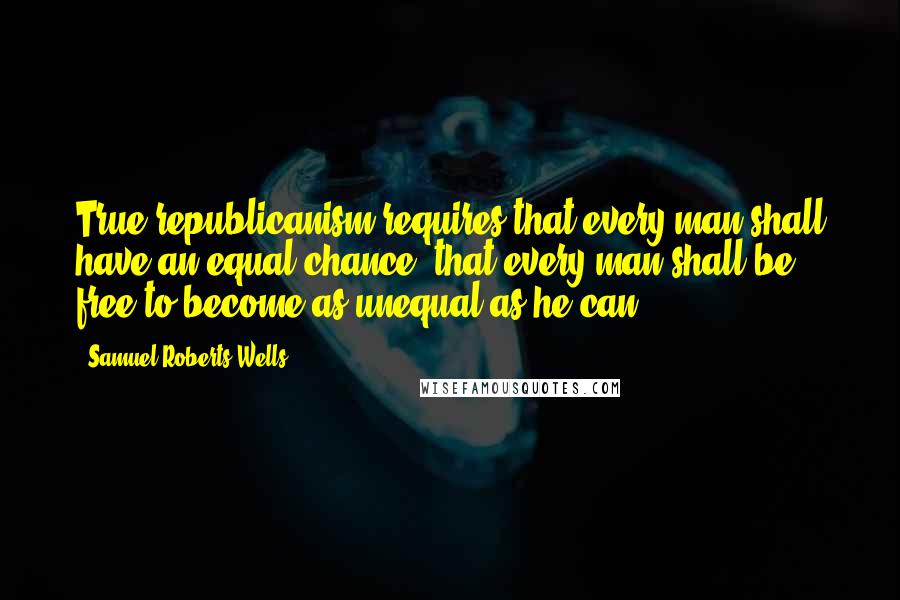 Samuel Roberts Wells Quotes: True republicanism requires that every man shall have an equal chance- that every man shall be free to become as unequal as he can