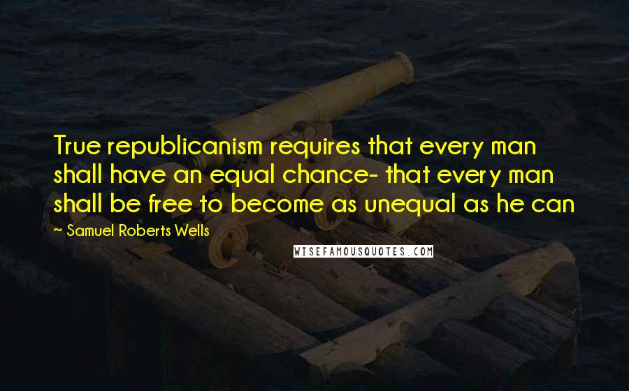 Samuel Roberts Wells Quotes: True republicanism requires that every man shall have an equal chance- that every man shall be free to become as unequal as he can