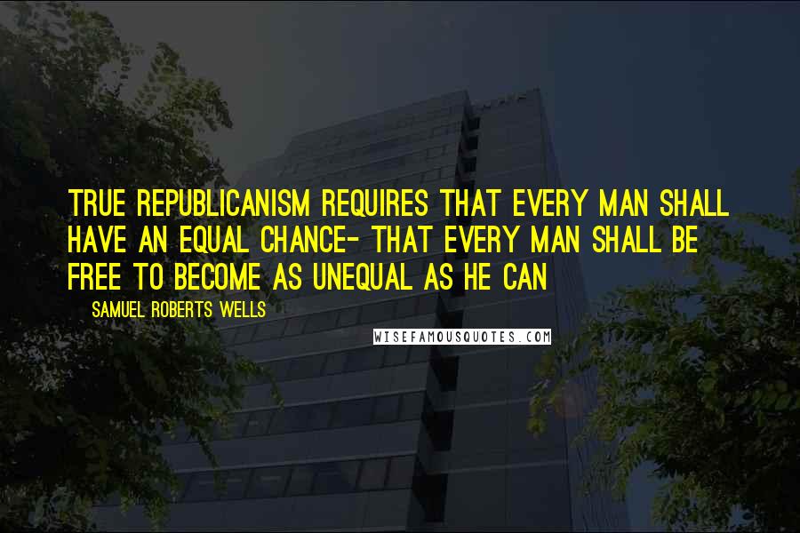 Samuel Roberts Wells Quotes: True republicanism requires that every man shall have an equal chance- that every man shall be free to become as unequal as he can