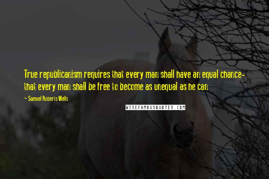 Samuel Roberts Wells Quotes: True republicanism requires that every man shall have an equal chance- that every man shall be free to become as unequal as he can