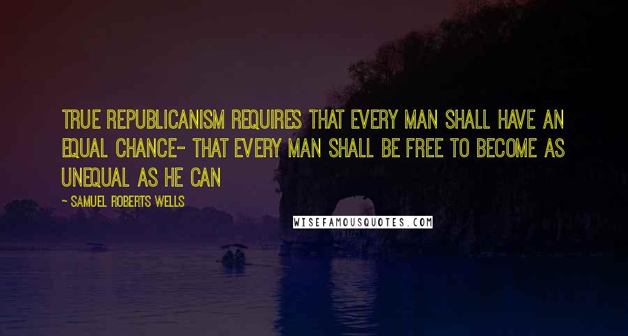 Samuel Roberts Wells Quotes: True republicanism requires that every man shall have an equal chance- that every man shall be free to become as unequal as he can