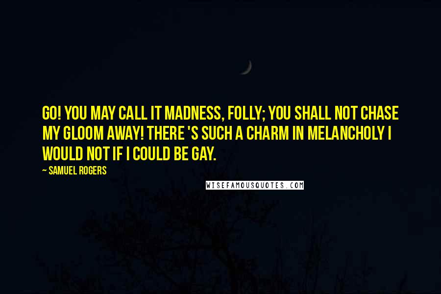 Samuel Rogers Quotes: Go! you may call it madness, folly; You shall not chase my gloom away! There 's such a charm in melancholy I would not if I could be gay.