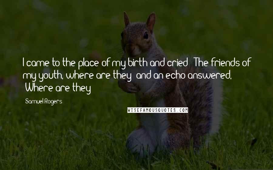 Samuel Rogers Quotes: I came to the place of my birth and cried: "The friends of my youth, where are they?"and an echo answered, "Where are they?