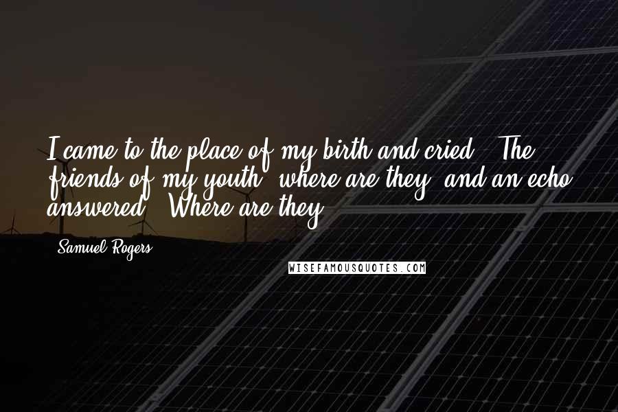 Samuel Rogers Quotes: I came to the place of my birth and cried: "The friends of my youth, where are they?"and an echo answered, "Where are they?