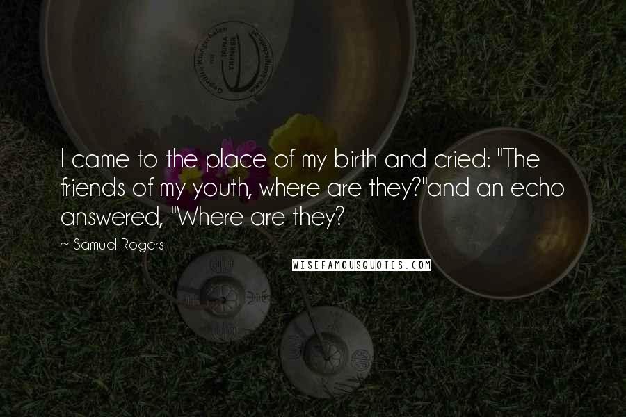 Samuel Rogers Quotes: I came to the place of my birth and cried: "The friends of my youth, where are they?"and an echo answered, "Where are they?