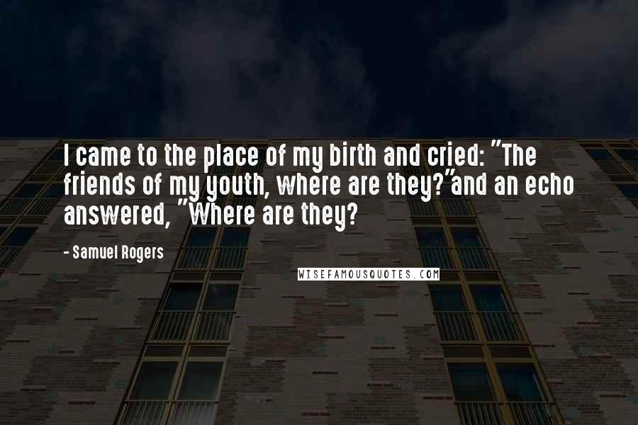 Samuel Rogers Quotes: I came to the place of my birth and cried: "The friends of my youth, where are they?"and an echo answered, "Where are they?