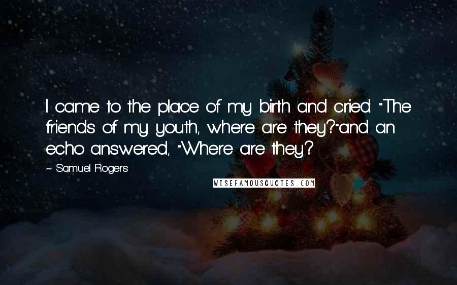 Samuel Rogers Quotes: I came to the place of my birth and cried: "The friends of my youth, where are they?"and an echo answered, "Where are they?