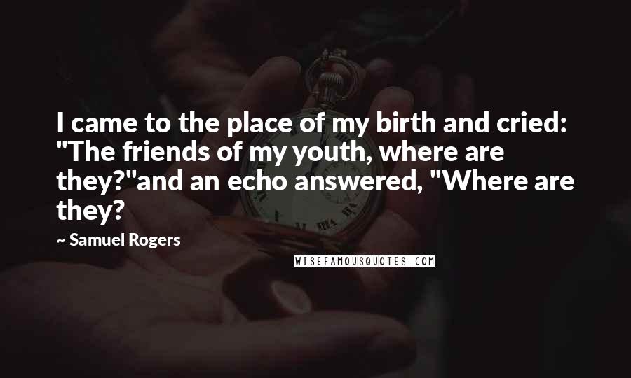 Samuel Rogers Quotes: I came to the place of my birth and cried: "The friends of my youth, where are they?"and an echo answered, "Where are they?