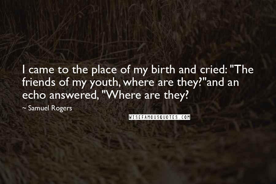 Samuel Rogers Quotes: I came to the place of my birth and cried: "The friends of my youth, where are they?"and an echo answered, "Where are they?