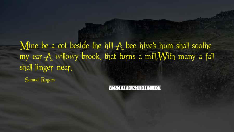 Samuel Rogers Quotes: Mine be a cot beside the hill;A bee-hive's hum shall soothe my ear;A willowy brook, that turns a mill,With many a fall shall linger near.