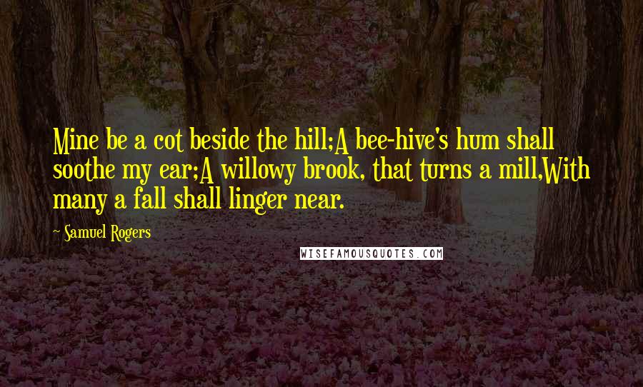 Samuel Rogers Quotes: Mine be a cot beside the hill;A bee-hive's hum shall soothe my ear;A willowy brook, that turns a mill,With many a fall shall linger near.
