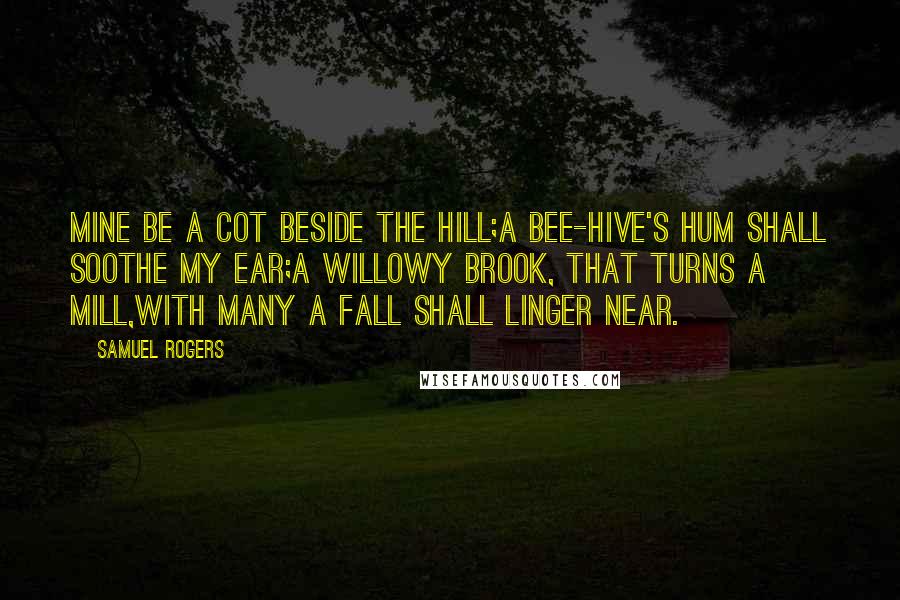Samuel Rogers Quotes: Mine be a cot beside the hill;A bee-hive's hum shall soothe my ear;A willowy brook, that turns a mill,With many a fall shall linger near.
