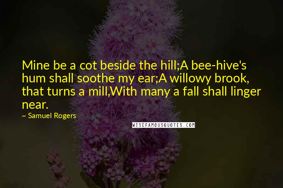 Samuel Rogers Quotes: Mine be a cot beside the hill;A bee-hive's hum shall soothe my ear;A willowy brook, that turns a mill,With many a fall shall linger near.