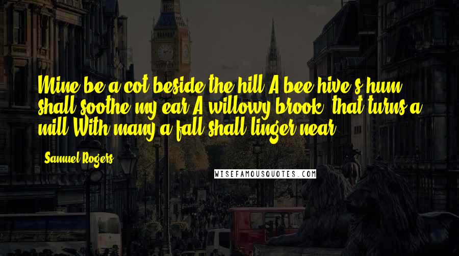 Samuel Rogers Quotes: Mine be a cot beside the hill;A bee-hive's hum shall soothe my ear;A willowy brook, that turns a mill,With many a fall shall linger near.