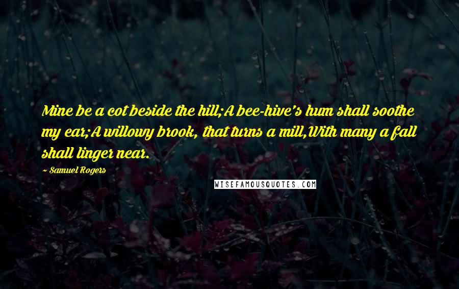 Samuel Rogers Quotes: Mine be a cot beside the hill;A bee-hive's hum shall soothe my ear;A willowy brook, that turns a mill,With many a fall shall linger near.