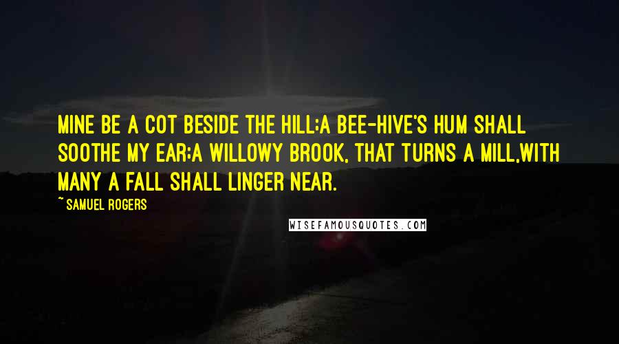 Samuel Rogers Quotes: Mine be a cot beside the hill;A bee-hive's hum shall soothe my ear;A willowy brook, that turns a mill,With many a fall shall linger near.