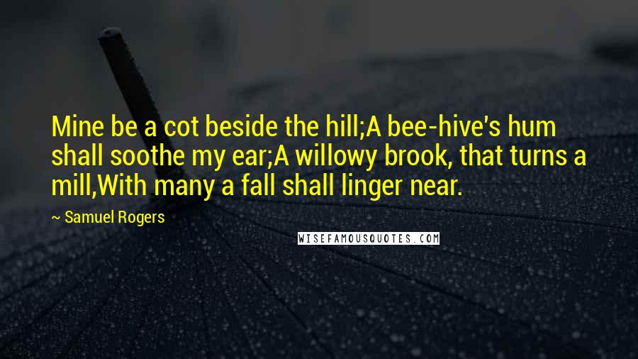 Samuel Rogers Quotes: Mine be a cot beside the hill;A bee-hive's hum shall soothe my ear;A willowy brook, that turns a mill,With many a fall shall linger near.