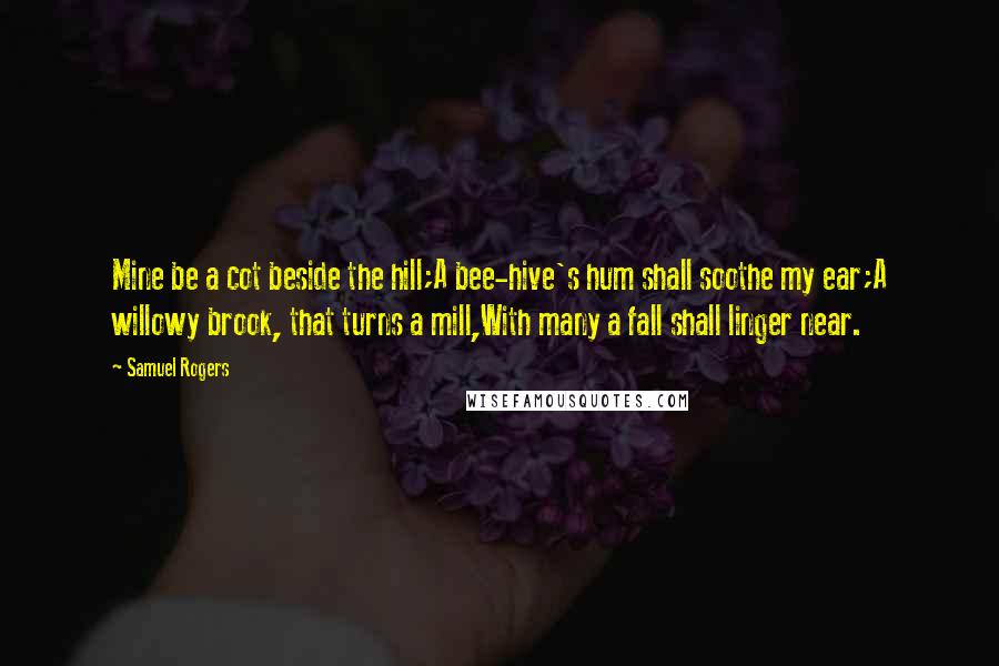Samuel Rogers Quotes: Mine be a cot beside the hill;A bee-hive's hum shall soothe my ear;A willowy brook, that turns a mill,With many a fall shall linger near.