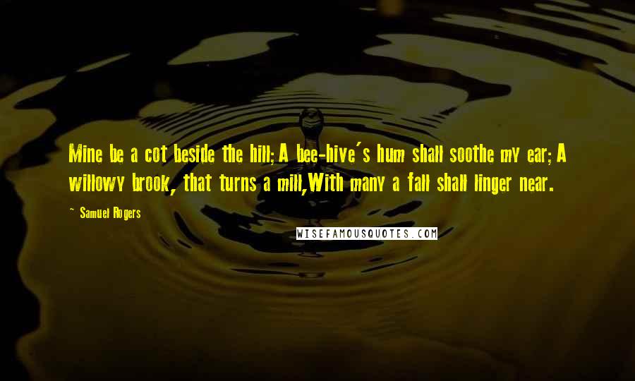 Samuel Rogers Quotes: Mine be a cot beside the hill;A bee-hive's hum shall soothe my ear;A willowy brook, that turns a mill,With many a fall shall linger near.