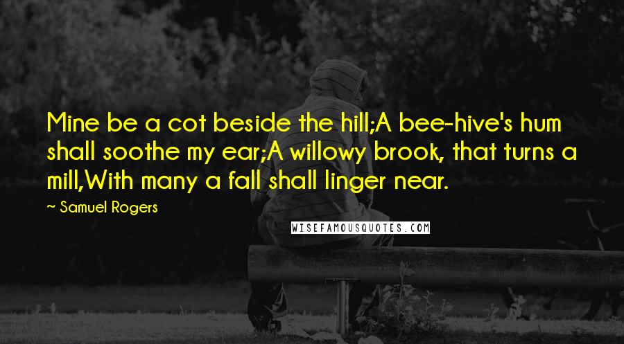 Samuel Rogers Quotes: Mine be a cot beside the hill;A bee-hive's hum shall soothe my ear;A willowy brook, that turns a mill,With many a fall shall linger near.