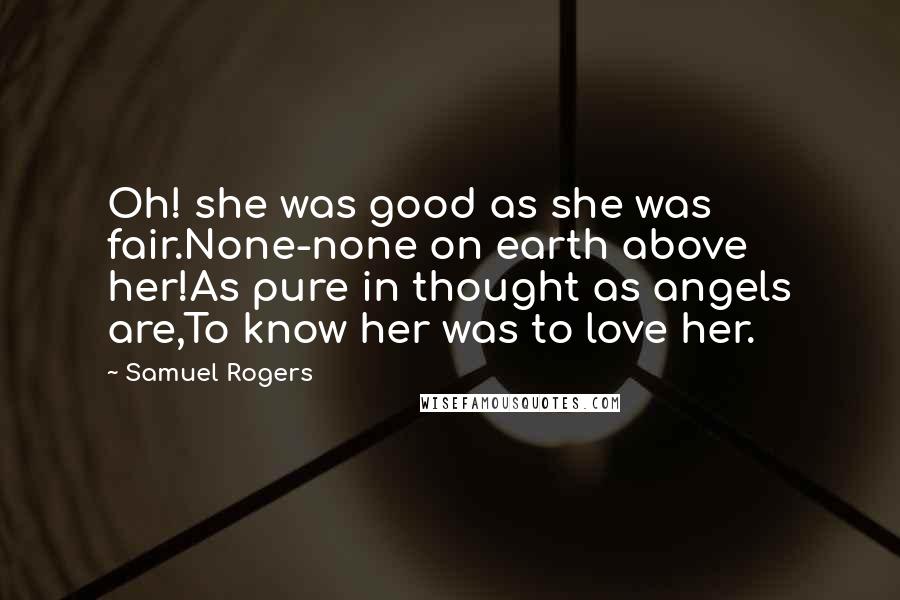 Samuel Rogers Quotes: Oh! she was good as she was fair.None-none on earth above her!As pure in thought as angels are,To know her was to love her.